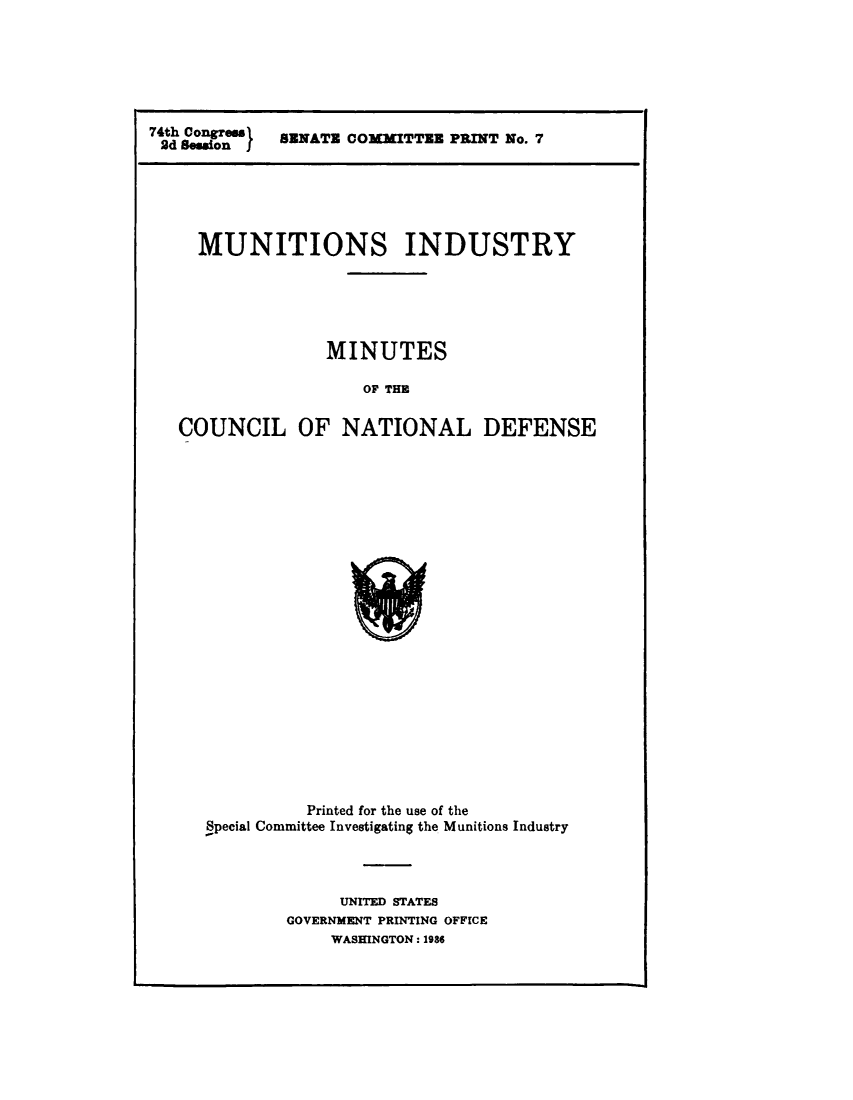 handle is hein.comprint/mntmncn0001 and id is 1 raw text is: 







74th Congrem s
2d Besion I


SENATE COMMITTE PRINT No. 7


  MUNITIONS INDUSTRY






               MINUTES

                  OF THE


COUNCIL OF NATIONAL DEFENSE


          Printed for the use of the
Special Committee Investigating the Munitions Industry




             UNITED STATES
        GOVERNMENT PRINTING OFFICE
            WASHINGTON: 1986


