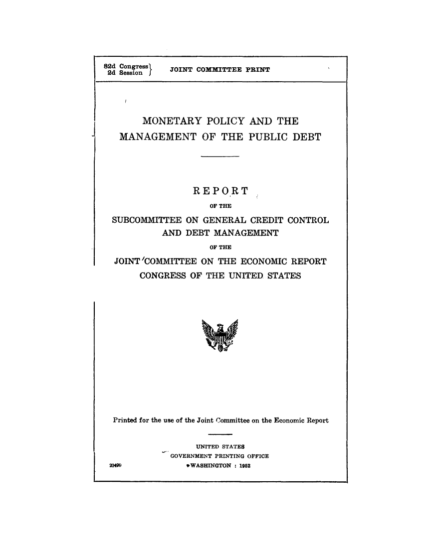 handle is hein.comprint/mntpolymn0001 and id is 1 raw text is: 





82d Congress1 JOINT COMMITTEE PRINT
2d Session  j




        MONETARY POLICY AND THE

   MANAGEMENT OF THE PUBLIC DEBT


                REPORT
                   OF THE
SUBCOMMITTEE ON GENERAL CREDIT CONTROL
          AND DEBT MANAGEMENT
                   OF THE
JOINT'COMMITTEE ON THE ECONOMIC REPORT
     CONGRESS OF THE UNITED STATES


Printed for the use of the Joint Committee on the Economic Report


                 UNITED STATES
            GOVERNMENT PRINTING OFFICE
20499          .WASHINGTON : 1952


