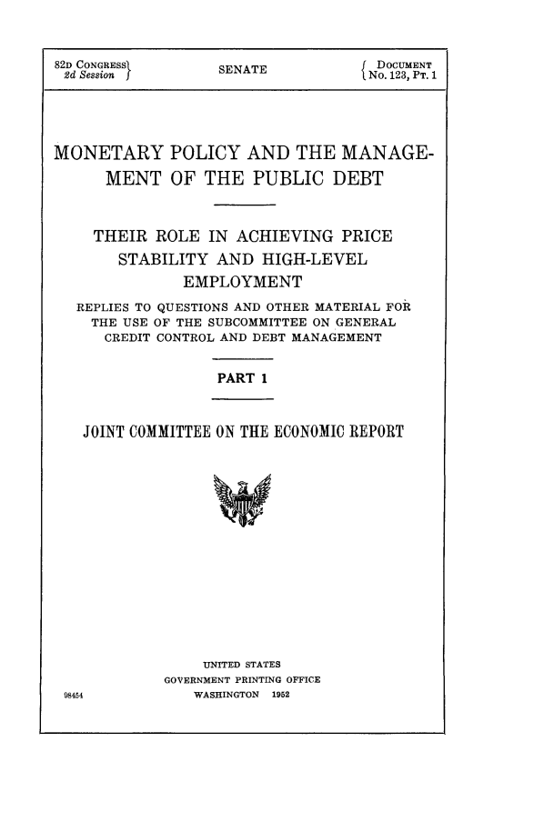 handle is hein.comprint/mntrypoly0001 and id is 1 raw text is: 


82D CONGRESS       SENATE          f DOCUMENT
2d Session f                       f No. 123, PT. 1




MONETARY POLICY AND THE MANAGE-
      MENT OF THE PUBLIC DEBT


    THEIR ROLE IN ACHIEVING PRICE
       STABILITY AND HIGH-LEVEL
               EMPLOYMENT
   REPLIES TO QUESTIONS AND OTHER MATERIAL FOR
   THE USE OF THE SUBCOMMITTEE ON GENERAL
      CREDIT CONTROL AND DEBT MANAGEMENT


PART 1


JOINT COMMITTEE ON THE ECONOMIC REPORT


    UNITED STATES
GOVERNMENT PRINTING OFFICE
   WASHINGTON  1952


