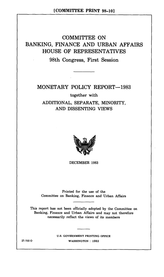 handle is hein.comprint/mprtasm0001 and id is 1 raw text is: [COMMITTEE PRINT 98-10]

COMMITTEE ON
BANKING, FINANCE AND URBAN AFFAIRS
HOUSE OF REPRESENTATIVES
98th Congress, First Session
MONETARY POLICY REPORT-1983
together with
ADDITIONAL, SEPARATE, MINORITY,
AND DISSENTING VIEWS

DECEMBER 1983

Printed for the use of the
Committee on Banking, Finance and Urban Affairs
This report has not been officially adopted by the Committee on
Banking, Finance and Urban Affairs and may not therefore
necessarily reflect the views of its members
U.S. GOVERNMENT PRINTING OFFICE

27-7030O

WASHINGTON : 1983


