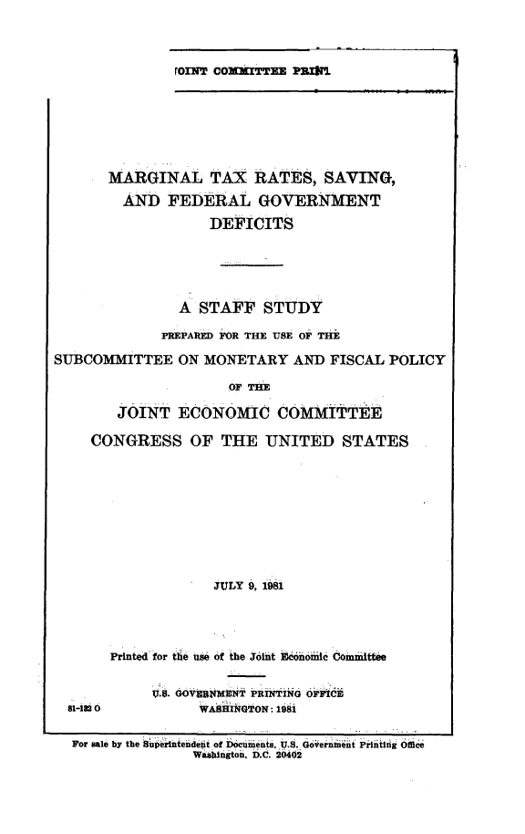 handle is hein.comprint/mrgnltxr0001 and id is 1 raw text is: 


roni coxafTTKE PRMk


      MARGINAL TAX RATES, SAVING,
        AND FEDERAL GOVERNMENT
                  DEFICITS




               A STAFF STUDY
             PREPARED FOR THE USE OF THE
SUBCOMMITTEE ON MONETARY AND FISCAL POLICY
                     O THE

       JOINT ECONOMIC COMMITTEE

    CONGRESS OF THE UNITED STATES








                   JULY 9, 1981


81-18 0


Prited'for tbe use of the Joit kkonoi  Ommittte

     IV,8. GO VEIN)SNT PRINTIN ikdi
          WASHI GTON: 1981


For sale by the Supenteiideit of Dcueiiints. U.s. Gdoeinit Pintii ig  ffie
              Waingt0n. D.C. 2io64


