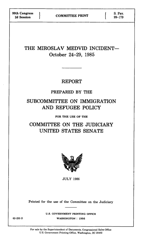 handle is hein.comprint/mslmdi0001 and id is 1 raw text is: 

99th Congress                                   SE PRINT s. PRT.
2d Session          COMMIE                      99-179






      THE   MIROSLAV MEDVID INCIDENT-
                 October  24-29,  1985





                       REPORT

                  PREPARED BY THE

       SUBCOMMITTEE ON IMMIGRATION
              AND   REFUGEE POLICY

                    FOR THE USE OF THE

        COMMITTEE ON THE JUDICIARY
             UNITED STATES SENATE










                       JULY 1986




        Printed for the use of the Committee on the Judiciary


               U.S. GOVERNMENT PRINTING OFFICE
62-2550             WASHINGTON: 1986


For sale by the Superintendent of Documents, Congressional Sales Office
    U.S. Government Printing Office, Washington, DC 20402


