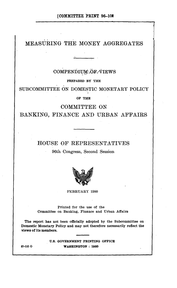handle is hein.comprint/msrgmny0001 and id is 1 raw text is: 


[COMMITTEE PRINT 96-101


  MEASURING THE MONEY AGGREGATES






             COMPENDIUM;OF2VIEWS

                  PREPARED BY THE

SUBCOMMITTEE ON DOMESTIC MONETARY POLICY

                      OF THE

                COMMITTEE ON

BANKING, FINANCE AND URBAN AFFAIRS






       HOUSE OF REPRESENTATIVES

             96th Congress, Second Session









                  FEBRUARY  1980



               Printed for the use of the
       Committee on Banking, Finance and Urban Affairs

  The report has not been officially adopted by the Subcommittee on
  Domestic Monetary Policy and may not therefore necessarily reflect the
  views of Its members.

            U.S. GOVERNMENT PRINTING OFFICE


87-110 0


WASHINGTON : 1980


