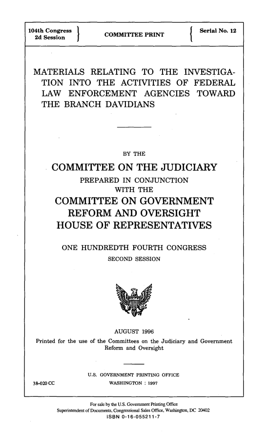 handle is hein.comprint/mtrlin0001 and id is 1 raw text is: 


104th Congress    COMMITTEE PRINT        Serial No. 12
  2d Session




  MATERIALS RELATING TO THE INVESTIGA-
  TION INTO THE ACTIVITIES OF FEDERAL
  LAW ENFORCEMENT AGENCIES TOWARD
  THE BRANCH DAVIDIANS






                       BY THE

      COMMITTEE ON THE JUDICIARY
            PREPARED  IN CONJUNCTION
                     WITH THE
      COMMITTEE ON GOVERNMENT
         REFORM AND OVERSIGHT
       HOUSE OF REPRESENTATIVES


       ONE   HUNDREDTH   FOURTH  CONGRESS
                   SECOND SESSION









                     AUGUST 1996
  Printed for the use of the Committees on the Judiciary and Government
                  Reform and Oversight


              U.S. GOVERNMENT PRINTING OFFICE
 38-020CC          WASHINGTON : 1997


               For sale by the U.S. Government Printing Office
       Superintendent of Documents, Congressional Sales Office, Washington, DC 20402
                   ISBN 0-16-055211-7


