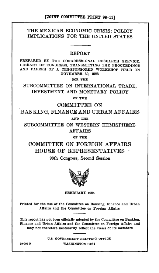 handle is hein.comprint/mxecpi0001 and id is 1 raw text is: [OINT COMMITTEE PRINT 98-11]
THE MEXICAN ECONOMIC CRISIS: POLICY
IMPLICATIONS FOR THE UNITED STATES
REPORT
PREPARED BY THE CONGRESSIONAL RESEARCH SERVICE,
LIBRARY OF CONGRESS, TRANSMITTING THE PROCEEDINGS
AND PAPERS OF A CRS-SPONSORED WORKSHOP HELD ON
NOVEMBER 30, 1983
FOR THE
SUBCOMMITTEE ON INTERNATIONAL TRADE,
INVESTMENT AND MONETARY POLICY
OF THE
COMMITTEE ON
BANKING, FINANCE AND URBAN AFFAIRS
AND THE
SUBCOMMITTEE ON WESTERN HEMISPHERE
AFFAIRS
OF THE
COMMITTEE ON FOREIGN AFFAIRS
HOUSE OF REPRESENTATIVES
98th Congress, Second Session
FEBRUARY 1984
Printed for the use of the Committee on Banking, Finance and Urban
Affairs and the Committee on Foreign Affairs
This report has not been officially adopted by the Committee on Banking,
Finance and Urban Affairs and the Committee on Foreign Affairs and
may not therefore necessarily reflect the views of its members
U.S. GOVERNMENT PRINTING OFFICE
30-2600           WASHINGTON: 1984


