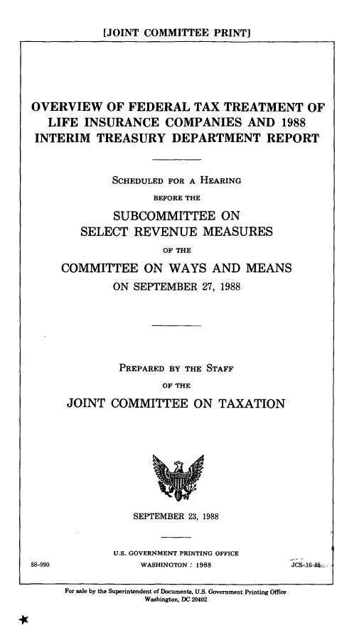 handle is hein.comprint/ofttli0001 and id is 1 raw text is: 

[JOINT COMMITTEE  PRINT]


OVERVIEW OF FEDERAL TAX TREATMENT OF
   LIFE INSURANCE COMPANIES AND 1988
INTERIM   TREASURY DEPARTMENT REPORT



             SCHEDULED FOR A HEARING
                   BEFORE THE

             SUBCOMMITTEE ON
        SELECT  REVENUE MEASURES
                     OF THE

     COMMITTEE ON WAYS AND MEANS
             ON SEPTEMBER  27, 1988






             PREPARED BY THE STAFF
                     OF THE

      JOINT  COMMITTEE ON TAXATION


   SEPTEMBER 23, 1988


U.S. GOVERNMENT PRINTING OFFICE
    WASHINGTON: 1988


88-990


JCS-l-d~


For sale by the Superintendent of Documents, U.S. Government Printing Office
             Washington, DC 20402


