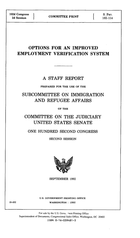 handle is hein.comprint/oievs0001 and id is 1 raw text is: 


102d Congress      C                         S. PRT.
2d Session  COMMITEE PRINT    102-114








         OPTIONS FOR AN IMPROVED
    EMPLOYMENT VERIFICATION SYSTEM






                A  STAFF   REPORT

                PREPARED FOR THE USE OF THE

      SUBCOMMITTEE ON IMMIGRATION

            AND   REFUGEE AFFAIRS

                       OF THE

       COMMITTEE ON THE JUDICIARY
           UNITED STATES SENATE


ONE  HUNDRED   SECOND   CONGRESS

          SECOND SESSION











          SEPTEMBER 1992




      U.S. GOVERNMENT PRINTING OFFICE
          WASHINGTON: 1992


59-832


         For sale by the U.S. Gove,. ient Printing Office
Superintendent of Documents, Congressional Sales Office, Washington, DC 20402
              ISBN 0-16-039481-3


