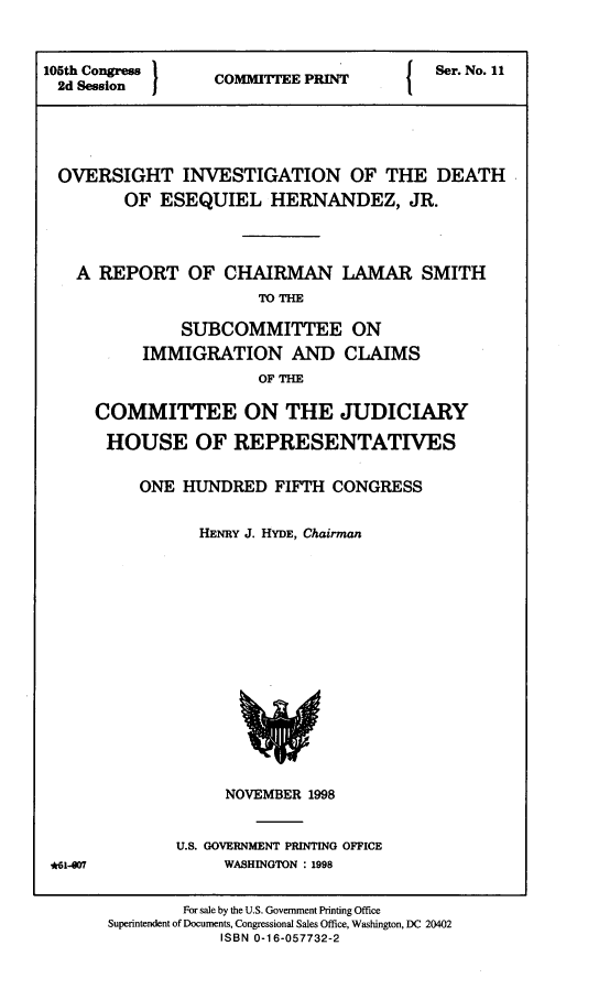 handle is hein.comprint/ovinvdth0001 and id is 1 raw text is: 



105th Congress            E PI{           Ser. No. 11
  2d Session  COMMITTE PINT





  OVERSIGHT INVESTIGATION OF THE DEATH
         OF ESEQUIEL HERNANDEZ, JR.




   A REPORT OF CHAIRMAN LAMAR SMITH
                       TOTHE

               SUBCOMMITTEE ON
           IMMIGRATION AND CLAIMS
                       OF THE


COMMITTEE ON THE JUDICIARY

HOUSE OF REPRESENTATIVES


     ONE HUNDRED FIFTH CONGRESS


           HENRY J. HYDE, Chairman


NOVEMBER 1998


U.S. GOVERNMENT PRINTING OFFICE
     WASHINGTON : 1998


*61-007


        For sale by the U.S. Government Printing Office
Superintendent of Documents, Congressional Sales Office, Washington, DC 20402
            ISBN 0-16-057732-2


