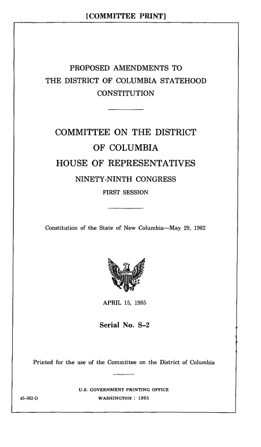 handle is hein.comprint/padcsc0001 and id is 1 raw text is: [COMMITTEE PRINT]

PROPOSED AMENDMENTS TO
THE DISTRICT OF COLUMBIA STATEHOOD
CONSTITUTION
COMMITTEE ON THE DISTRICT
OF COLUMBIA
HOUSE OF REPRESENTATIVES
NINETY-NINTH CONGRESS
FIRST SESSION
Constitution of the State of New Columbia-May 29, 1982

APRIL 15, 1985
Serial No. S-2
Printed for the use of the Committee on the District of Columbia
U.S. GOVERNMENT PRINTING OFFICE
45-3630                   WASHINGTON: 1985


