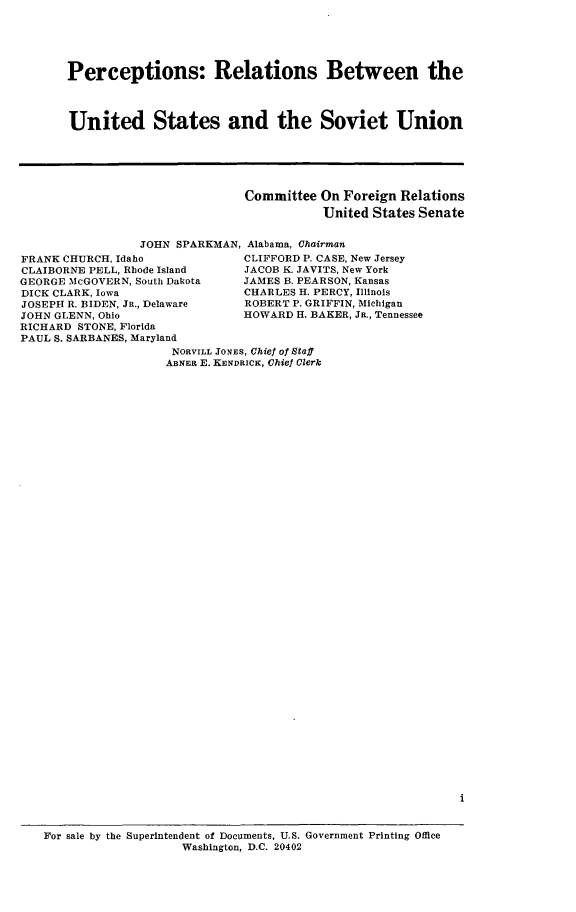 handle is hein.comprint/percussvu0001 and id is 1 raw text is: 





Perceptions: Relations Between the



United States and the Soviet Union


Committee On Foreign Relations
           United States Senate


                 JOHN SPARKMAN, Alabama, Chairman
FRANK CHURCH, Idaho             CLIFFORD P. CASE, New Jersey
CLAIBORNE PELL, Rhode Island    JACOB K. JAVITS, New York
GEORGE McGOVERN, South Dakota   JAMES B. PEARSON, Kansas
DICK CLARK, Iowa                CHARLES H. PERCY, Illinois
JOSEPH R. BIDEN, JR., Delaware  ROBERT P. GRIFFIN, Michigan
JOHN GLENN, Ohio                HOWARD H. BAKER, JR., Tennessee
RICHARD STONE, Florida
PAUL S. SARBANES, Maryland
                     NORVILL JONES, Chief of Staff
                     ABNER E. KENDRICK, Chief Clerk


For sale by the Superintendent of Documents, U.S. Government Printing Office
                    Washington, D.C. 20402


