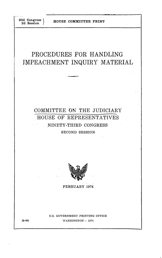 handle is hein.comprint/phiim0001 and id is 1 raw text is: 



93d Congress
2d Session


HOUSE COMMITTEE PRINT


   PROCEDURES FOR HANDLING

IMPEACHMENT INQUIRY MATERIAL











    COMMITTEE   ON THE  JUDICIARY

    HOUSE   OF REPRESENTATIVES

        NINETY-THIRD CONGRESS

             SECOND SESSION













             FEBRUARY 1974


U.S. GOVERNMENT PRINTING OFFICE
     WASHINGTON : 1974


28-960



