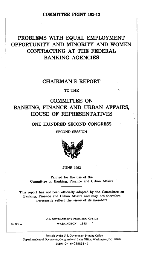 handle is hein.comprint/pomwc0001 and id is 1 raw text is: 


COMMITTEE PRINT 102-13


   PROBLEMS WITH EQUAL EMPLOYMENT
OPPORTUNITY AND MINORITY AND WOMEN
       CONTRACTING AT THE FEDERAL
              BANKING AGENCIES





              CHAIRMAN'S REPORT

                       TO THE


                 COMMITTEE ON
 BANKING, FINANCE AND URBAN AFFAIRS,
        HOUSE OF REPRESENTATIVES

        ONE   HUNDRED SECOND CONGRESS

                   SECOND SESSION








                      JUNE 1992

                 Printed for the use of the
        Committee on Banking, Finance and Urban Affairs

    This report has not been officially adopted by the Committee on
    Banking, Finance and Urban Affairs and may not therefore
           necessarily reflect the views of its members



               U.S. GOVERNMENT PRINTING OFFICE
55-491 -            WASHINGTON: 1992 .


               For sale by the U.S. Government Printing Office
     Superintendent of Documents, Congressional Sales Office, Washington, DC 20402
                   ISBN 0-16-038838-4


