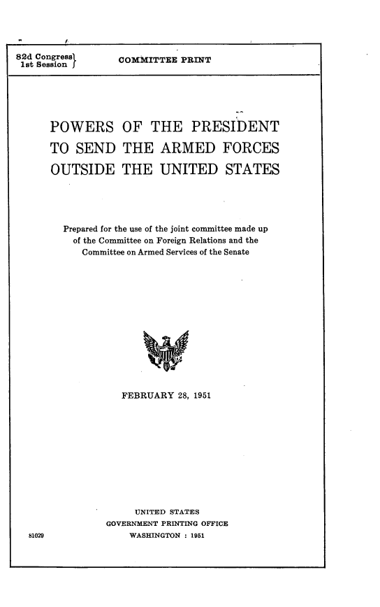 handle is hein.comprint/ppaf0001 and id is 1 raw text is: 




82d Congressi
1st Session J


COMMITTEE  PRINT


POWERS OF THE PRESIDENT

TO  SEND THE ARMED FORCES

OUTSIDE THE UNITED STATES





  Prepared for the use of the joint committee made up
    of the Committee on Foreign Relations and the
    Committee on Armed Services of the Senate















            FEBRUARY  28, 1951


     UNITED STATES
GOVERNMENT PRINTING OFFICE
    WASHINGTON : 1951


81029


