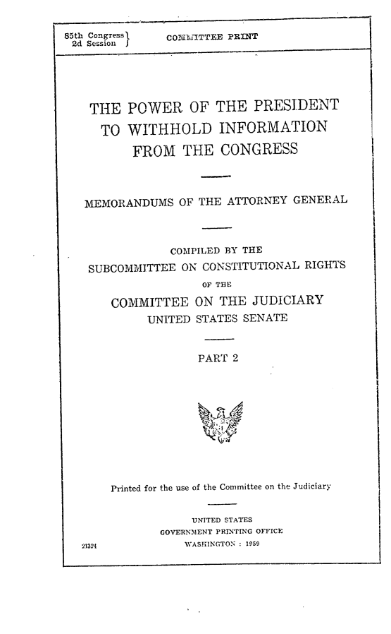 handle is hein.comprint/ppwi0001 and id is 1 raw text is: 85th Congress      COMIdiTTEE PRINT
2d Session

THE
TO

POWER OF THE PRESIDENT
WITHHOLD INFORMATION
FROM THE CONGRESS

MEMORANDUMS OF THE ATTORNEY GENERAL
COMPILED BY THE
SUBCOMMITTEE ON CONSTITUTIONAL RIGHTS

COMMITTEE
UNITED

OF THE
ON THE JUDICIARY
STATES SENATE

PART 2

Printed for the use of the Committee on the Judiciary
UNITED STATES
GOVERNMENT PRINTING OFFICE
WASHINGTON : 1959

21324


