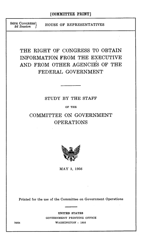 handle is hein.comprint/rcsoie0001 and id is 1 raw text is: 

[COMMITTEE PRINT]


84TH CONGRESSi
  2d Session f


HOUSE OF REPRESENTATIVES


  THE RIGHT OF CONGRESS TO OBTAIN

  INFORMATION FROM THE EXECUTIVE

  AND FROM OTHER AGENCIES OF THE
         FEDERAL GOVERNMENT






            STUDY BY THE STAFF

                   OF THE

      COMMITTEE ON GOVERNMENT

               OPERATIONS










                 MAY 3, 1956







  Printed for the use of the Committee on Government Operations


                UNITED STATES
            GOVERNMENT PRINTING OFFICE
76804          WASHINGTON : 1956


