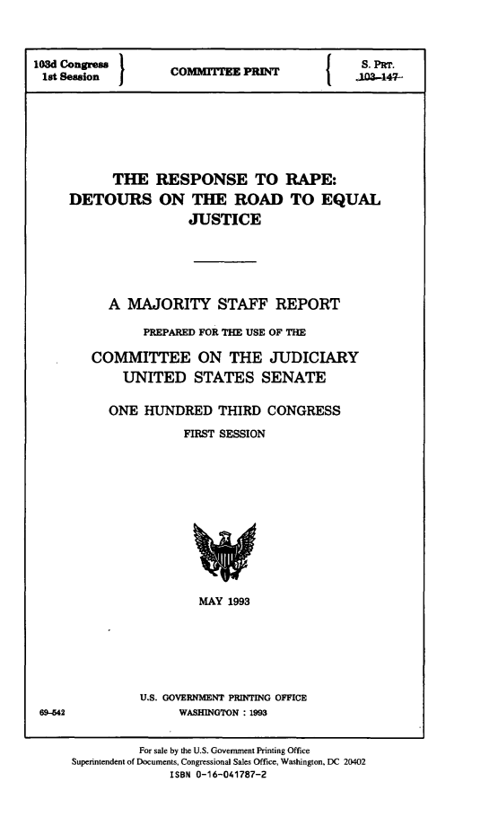 handle is hein.comprint/rrdrej0001 and id is 1 raw text is: 



103d Congress                           J    S. PRT.
1st Session        C     TEE PRI N3-47-







           THE   RESPONSE TO RAPE:
     DETOURS ON THE ROAD TO EQUAL
                     JUSTICE






          A  MAJORITY STAFF REPORT

               PREPARED FOR THE USE OF THE

        COMMITTEE ON THE JUDICIARY
            UNITED STATES SENATE

          ONE  HUNDRED   THIRD  CONGRESS

                    FIRST SESSION













                       MAY 1993







              U.S. GOVERNMENT PRINTING OFFICE
 69-42              WASHINGTON : 1993


              For sale by the U.S. Government Printing Office
     Superintendent of Documents, Congressional Sales Office, Washington, DC 20402
                   ISBN 0-16-041787-2


