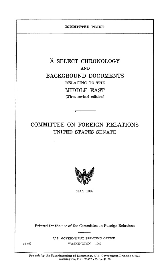 handle is hein.comprint/schrobdme0001 and id is 1 raw text is: 




COMMITTEE PRINT


           A SELECT CHRONOLOGY
                        AND

         BACKGROUND DOCUMENTS
                 RELATING TO THE

                 MIDDLE EAST
                 (First revised edition)






   COMMITTEE ON FOREIGN RELATIONS

            UNITED STATES SENATE













                      MAY 1969







     Printed for the use of the Committee on Foreign Relations


            U.S. GOVERNMENT PRINTING OFFICE
28-406            WASHINGTON  1969


  For sale by the Superintendent of Documents, U.S. Government Printing Office
              Washington, D.C. 20402 - Price $1.25


