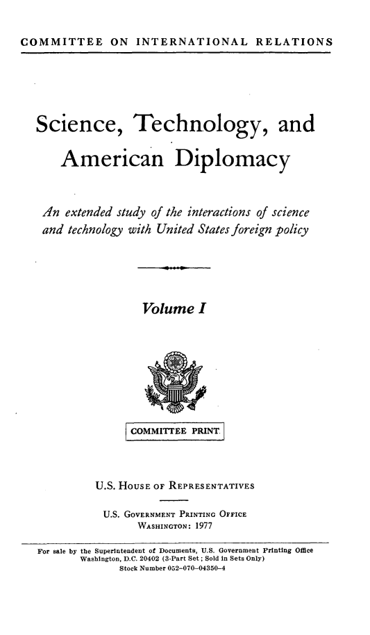 handle is hein.comprint/scitcamdi0001 and id is 1 raw text is: 

COMMITTEE ON INTERNATIONAL RELATIONS


Science,


Technology, and


   American Diplomacy


.n extended study of the interactions of science
and technology with United States foreign policy


Volume I


     COMMITTEE PRINT.


U.S. HOUSE OF REPRESENTATIVES

U.S. GOVERNMENT PRINTING OFFICE
       WASHINGTON: 1977


For sale by the Superintendent of Documents, U.S. Government Printing Office
       Washington, D.C. 20402 (3-Part Set; Sold in Sets Only)
              Stock Number 052-070-04350-4


