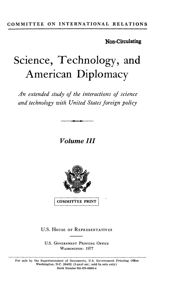 handle is hein.comprint/scitcamdiii0001 and id is 1 raw text is: 



COMMITTEE ON INTERNATIONAL RELATIONS


Non-Circulating


Science,


Technology, and


   American Diplomacy


AIn extended study of the interactions of science

and technology with United States foreign policy


Volume III


      COMMITTE




U.S. HOUSE OF REPRESENTATIVES

U.S. GOVERNMENT PRINTING OFFICE
       WASHINGTON: 1977


For sale by the Superintendent of Documents, U.S. Government Printing Office
        Washington, D.C. 20402 (3-part set; sold in sets only)
                Stock Number 052-070-04350-4



