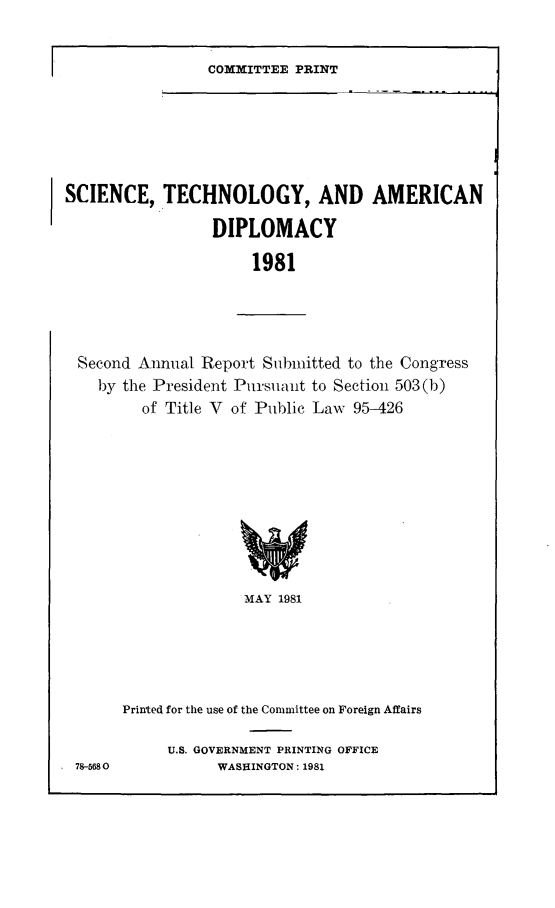 handle is hein.comprint/sctadp0001 and id is 1 raw text is: 


COMMITTEE PRINT


SCIENCE,   TECHNOLOGY, AND AMERICAN

                 DIPLOMACY

                      1981


Second Annual Report Submitted to the Congress
  by the President Pursuant to Section 503(b)
       of Title V of Public Law 95-426











                   MAY 1981






     Printed for the use of the Committee on Foreign Affairs


78-5680


U.S. GOVERNMENT PRINTING OFFICE
      WASHINGTON: 1981


