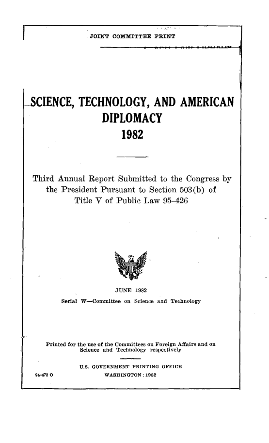 handle is hein.comprint/sctamd0001 and id is 1 raw text is: 
Third Annual  Report  Submitted  to the Congress by
    the President Pursuant to Section 503(b) of
           Title V of Public Law  95-426










                     JUNE  1982
       Serial W-Committee on Science and Technology




   Printed for the use of the Committees on Foreign Affairs and on
            Science and Technology respectively

            U.S. GOVERNMENT PRINTING OFFICE
 94-4720           WASHINGTON: 1982


I


               JOINT COMMITTEE  PRINT








SCIENCE, TECHNOLOGY, AND AMERICAN

                  DIPLOMACY

                        1982


