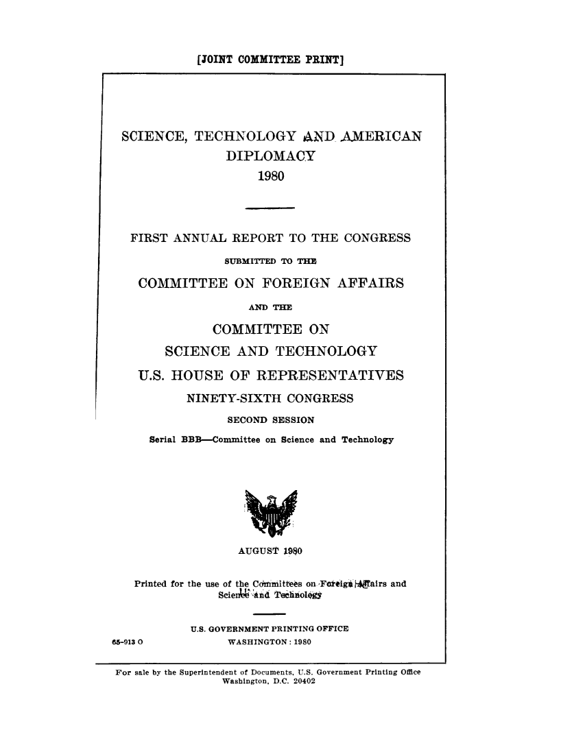handle is hein.comprint/sctchamn0001 and id is 1 raw text is: 



[JOINT COMMITTEE PRINT]


SCIENCE, TECHNOLOGY AND AMERICAN
                 DIPLOMACY
                      1980




   FIRST ANNUAL REPORT TO THE CONGRESS

                 SUBMITTED TO THE

    COMMITTEE ON FOREIGN AFFAIRS

                     AND THE

               COMMITTEE ON

        SCIENCE AND TECHNOLOGY

    U.S. HOUSE OF REPRESENTATIVES

           NINETY-SIXTH CONGRESS
                 SECOND SESSION
      Serial BBB-Committee on Science and Technology








                   AUGUST 198O


   Printed for the use of the Cdfiniittees on ,Fceig$h a1rs and
                Scien  &nd Tehlnoioio&


            U.S. GOVERNMENT PRINTING OFFICE
65-913 0         WASHINGTON: 1980

For sale by the Superintendent of Documents, U.S. Government Printing Office
                 Washington, D.C. 20402


