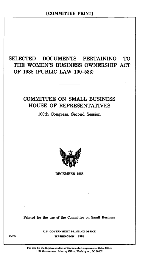 handle is hein.comprint/sdpwbo0001 and id is 1 raw text is: 

[COMMITTEE PRINT]


SELECTED DOCUMENTS PERTAINING
  THE   WOMEN'S BUSINESS OWNERSHIP
  OF  1988  (PUBLIC   LAW 100-533)


  TO
ACT


COMMITTEE ON SMALL BUSINESS
  HOUSE OF REPRESENTATIVES
      100th Congress, Second Session











              DECEMBER 1988








Printed for the use of the Committee on Small Business


         U.S. GOVERNMENT PRINTING OFFICE
              WASHINGTON : 1988

  For sale by the Superintendent of Documents, Congressional Sales Office
      U.S. Government Printing Office, Washington, DC 20402


90-734


