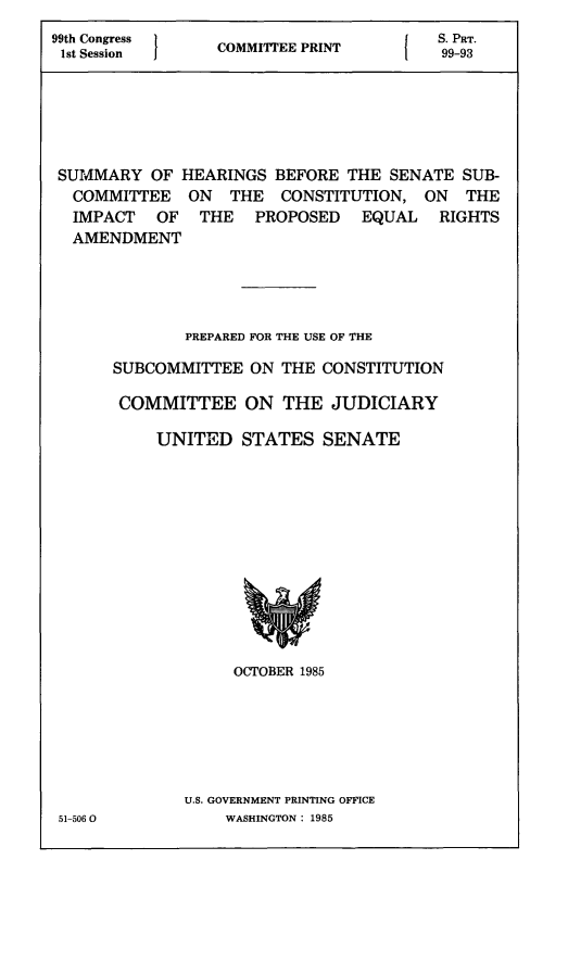handle is hein.comprint/shpera0001 and id is 1 raw text is: 
99th Congress    C        P              S. PRT.
1st Session      COMMITTEE PRINT         99_93






SUMMARY   OF  HEARINGS  BEFORE THE  SENATE SUB-
  COMMITTEE   ON   THE  CONSTITUTION,  ON   THE
  IMPACT   OF   THE  PROPOSED EQUAL RIGHTS
  AMENDMENT





              PREPARED FOR THE USE OF THE

      SUBCOMMITTEE   ON THE CONSTITUTION

      COMMITTEE ON THE JUDICIARY

           UNITED   STATES   SENATE












                   OCTOBER 1985






              U.S. GOVERNMENT PRINTING OFFICE
 51-506 0         WASHINGTON: 1985


