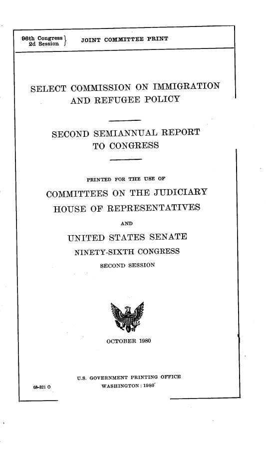 handle is hein.comprint/sircci0001 and id is 1 raw text is: 



96th Congress\  JOINT COmMITTEE PRINT
2d Session I





  SELECT  COMMISSION   ON IMMIGRATION
          AND  REFUGEE   POLICY



      SECOND  SEMIANNUAL REPORT
              TO  CONGRESS



              PRINTED FOR THE USE OF

     COMMITTEES   ON  THE  JUDICIARY

     HOUSE OF REPRESENTATIVES
                    AND

         UNITED   STATES  SENATE

           NINETY-SIXTH CONGRESS
                SECOND SESSION








                OCTOBER 1980



           U.S GOVERNMENT PRINTING OFFICE
  68-321 0      WASHINGTON: 1980


