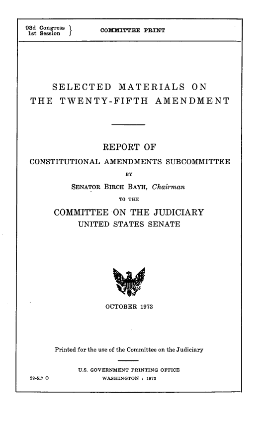 handle is hein.comprint/slmtfm0001 and id is 1 raw text is: 


93d Congress    COMMITTEE PRINT
1st Session  j






      SELECTED MATERIALS ON

 THE TWENTY-FIFTH AMENDMENT





                REPORT OF

 CONSTITUTIONAL AMENDMENTS SUBCOMMITTEE
                     BY

          SENATOR BIRCH BAYH, Chairman
                    TO THE


COMMITTEE
     UNITED


ON THE JUDICIARY
STATES SENATE


OCTOBER 1973


Printed for the use of the Committee on the Judiciary


     U.S. GOVERNMENT PRINTING OFFICE
          WASHINGTON : 1973


22-517 0


