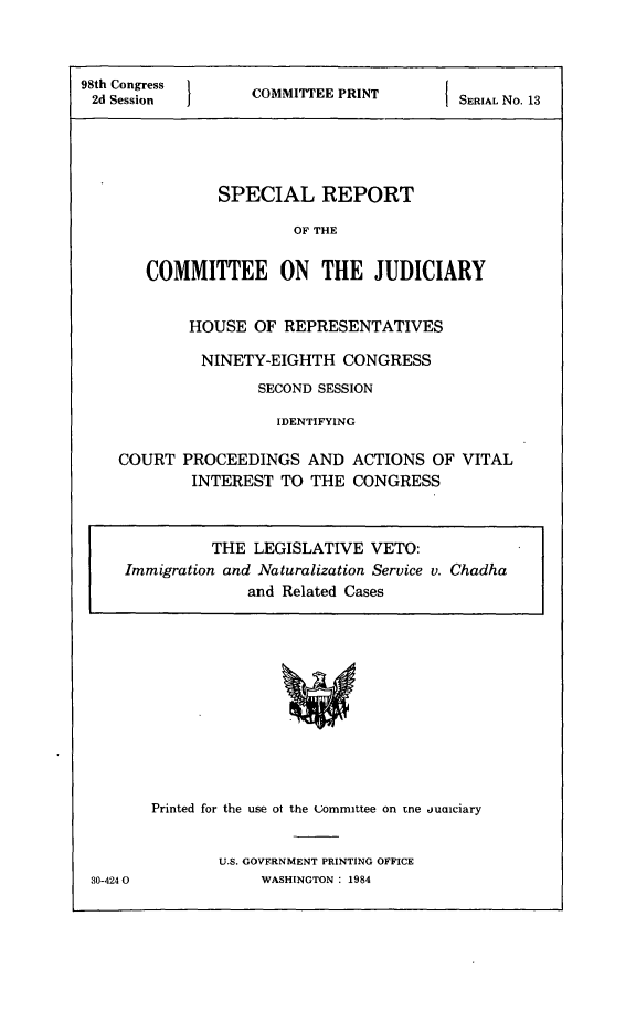 handle is hein.comprint/srcju0001 and id is 1 raw text is: 


98th  C ongress     C O M T E P R N
2d Session                                SERIAL No. 13




               SPECIAL REPORT

                        OF THE

       COMMITTEE ON THE JUDICIARY


            HOUSE OF REPRESENTATIVES

            NINETY-EIGHTH CONGRESS
                    SECOND SESSION

                      IDENTIFYING

    COURT PROCEEDINGS AND ACTIONS OF VITAL
            INTEREST TO THE CONGRESS



               THE LEGISLATIVE VETO:
     Immigration and Naturalization Service v. Chadha
                   and Related Cases


Printed for the use ot the committee on tne jualciary


U.S. GOVERNMENT PRINTING OFFICE
     WASHINGTON : 1984


80-424 0


