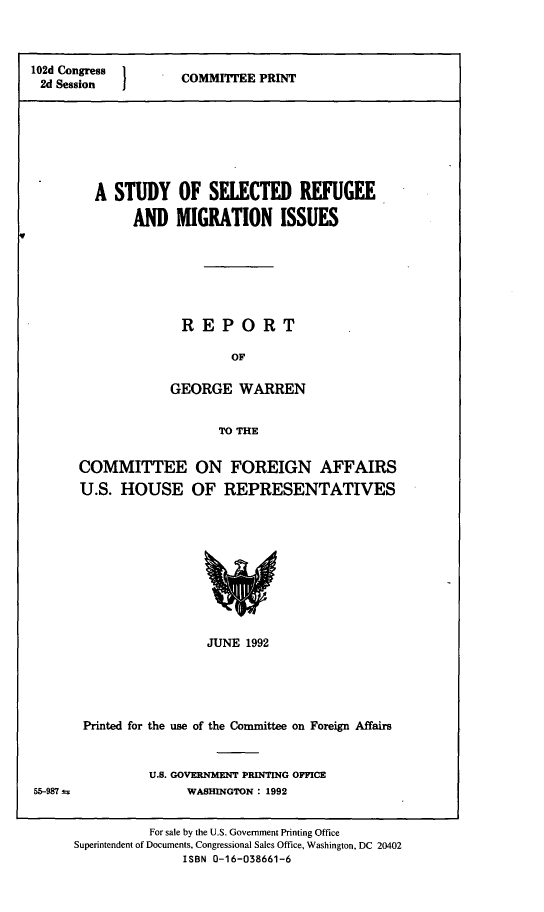 handle is hein.comprint/ssrmi0001 and id is 1 raw text is: 



102d Congress  COMMITTEE PRINT
2d Session







         A  STUDY   OF   SELECTED REFUGEE

              AND   MIGRATION ISSUES







                     REPORT

                            OF

                   GEORGE WARREN


                          TO THE


COMMITTEE ON FOREIGN AFFAIRS
U.S.  HOUSE OF REPRESENTATIVES










                  JUNE 1992





 Printed for the use of the Committee on Foreign Affairs


U.S. GOVERNMENT PRINTING OFFICE
     WASHINGTON : 1992


          For sale by the U.S. Government Printing Office
Superintendent of Documents, Congressional Sales Office, Washington, DC 20402
               ISBN 0-16-038661-6


55--987 t.


