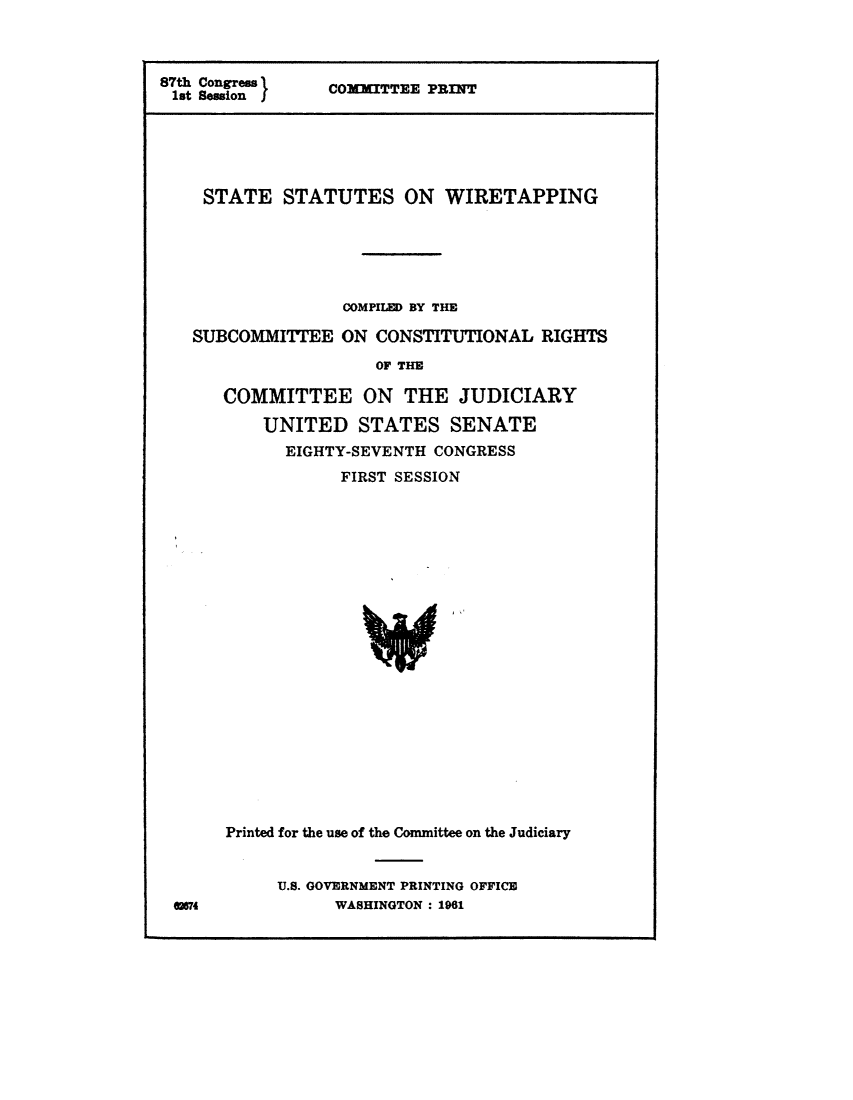 handle is hein.comprint/sswir0001 and id is 1 raw text is: 



87th Congress   COMXITTEE PRINT
1st SessionCO         T     I





    STATE STATUTES ON WIRETAPPING






                  COMPILED BY THE

   SUBCOMMITTEE ON CONSTITUTIONAL RIGHTS
                     OF THE

      COMMITTEE ON THE JUDICIARY

          UNITED STATES SENATE
            EIGHTY-SEVENTH CONGRESS
                 FIRST SESSION


mS4


Printed for the use of the Committee on the Judiciary


     U.S. GOVERNMENT PRINTING OFFICE
          WASHINGTON: 1961



