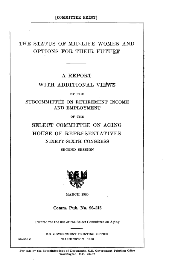 handle is hein.comprint/stsmidlf0001 and id is 1 raw text is: 

[COMMITTEE PRINT]


THE STATUS OF MID-LIFE WOMEN AND
      OPTIONS FOR THEIR FUTU13X




                A REPORT

       WITH ADDITIONAL VIIMS

                   BY THE

   SUBCOMMITTEE ON RETIREMENT INCOME
             AND EMPLOYMENT
                   OF THE

     SELECT COMMITTEE ON AGING

     HOUSE OF REPRESENTATIVES
          NINETY-SIXTH CONGRESS
                SECOND SESSION








                  MARCH 1980


             Comm. Pub. No. 96-215


      Printed for the use of the Select Committee on Aging

          U.S. GOVERNMENT PRINTING OFFICE
56-553 0        WASHINGTON: 1980

For sale by the Superintendent of Documents, U.S. Government Printing Office
               Washington, D.C. 20402


