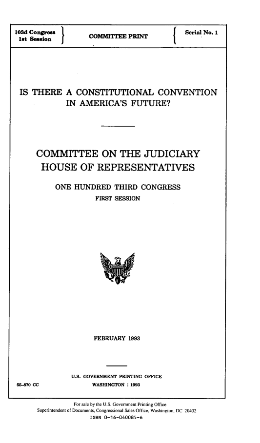 handle is hein.comprint/tccvna0001 and id is 1 raw text is: 



103d Congress                                Serial No. 1
lst Session         C    T    P







IS   THERE A CONSTITUTIONAL CONVENTION
              IN AMERICA'S FUTURE?






      COMMITTEE ON THE JUDICIARY

      HOUSE OF REPRESENTATIVES


           ONE  HUNDRED   THIRD  CONGRESS
                     FIRST SESSION




















                     FEBRUARY 1993


56-870 CC


U.S. GOVERNMENT PRINTING OFFICE
      WASHINGTON : 1993


          For sale by the U.S. Government Printing Office
Superintendent of Documents, Congressional Sales Office, Washington, DC 20402
              ISBN 0-16-040085-6


