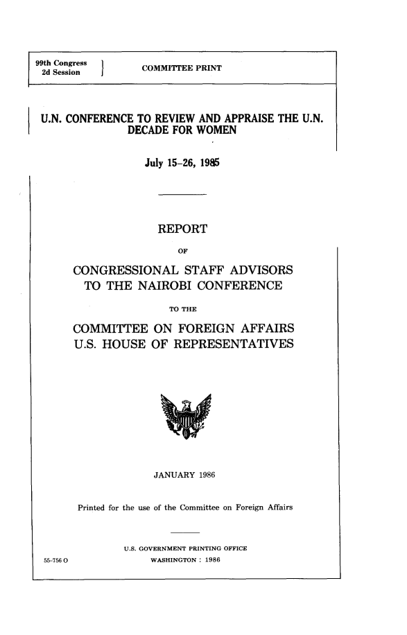 handle is hein.comprint/uncradw0001 and id is 1 raw text is: 



99th Congress I   COMMITTEE PRINT
2d Session



U.N. CONFERENCE  TO REVIEW AND APPRAISE THE U.N.
               DECADE  FOR WOMEN

                  July 15-26, 1985




                    REPORT
                        OF
      CONGRESSIONAL STAFF ADVISORS
        TO  THE  NAIROBI   CONFERENCE
                      TO THE


COMMITTEE
U.S. HOUSE


ON   FOREIGN   AFFAIRS
OF  REPRESENTATIVES


             JANUARY 1986

Printed for the use of the Committee on Foreign Affairs


        U.S. GOVERNMENT PRINTING OFFICE
            WASHINGTON: 1986


55-756 0


