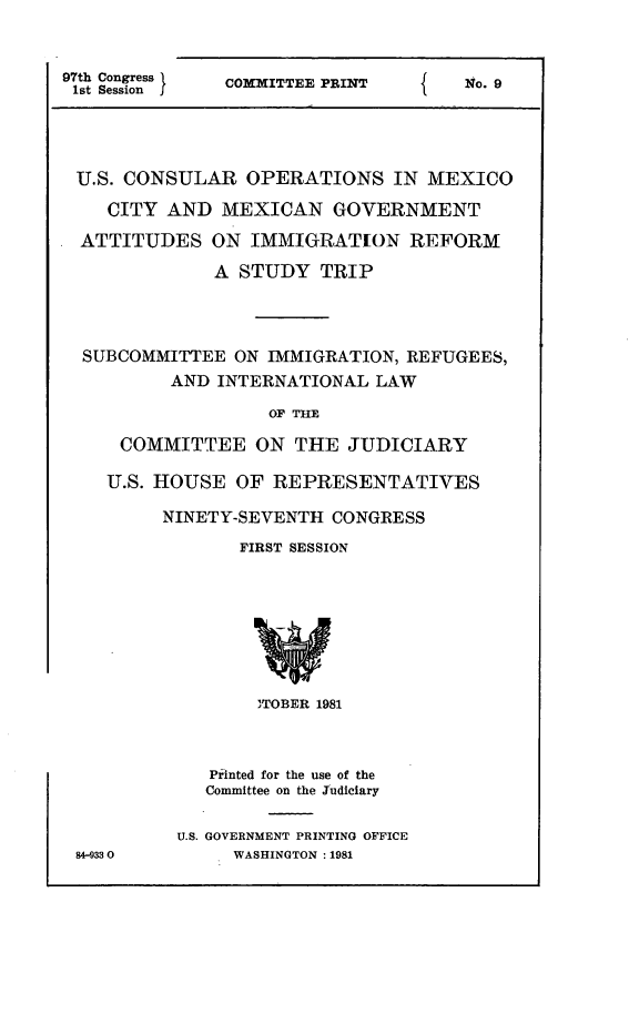 handle is hein.comprint/uscopmx0001 and id is 1 raw text is: 


97th Congress  COMMITTEE PRINT   {    No. 9
1st Session




U.S. CONSULAR OPERATIONS IN MEXICO

    CITY AND MEXICAN GOVERNMENT
  ATTITUDES ON IMMIGRATION REFORM

              A STUDY TRIP



  SUBCOMMITTEE ON IMMIGRATION, REFUGEES,
          AND INTERNATIONAL LAW

                   OF TMlE

     COMMITTEE ON THE JUDICIARY

     U.S. HOUSE OF REPRESENTATIVES

         NINETY-SEVENTH CONGRESS
                 FIRST SESSION




                 w


                 )TOBER 1981



              Printed for the use of the
              Committee on the Judiciary

           U.S. GOVERNMENT PRINTING OFFICE
 84-9330        WASHINGTON :1981



