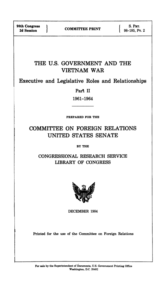 handle is hein.comprint/usgvietwii0001 and id is 1 raw text is: 



98t Soess   }                                  S PRT.
98th Congress       COMMITTEE PRINT          98-185, P. 2





       THE U.S. GOVERNMENT AND THE

                   VIETNAM WAR

 Executive and Legislative Roles and Relationships

                        Part II
                        1961-1964


PREPARED FOR THE


COMMITTEE ON FOREIGN RELATIONS
        UNITED STATES SENATE

                    BY THE

    CONGRESSIONAL RESEARCH SERVICE
           LIBRARY OF CONGRESS


               DECEMBER 1984



Printed for the use of the Committee on Foreign Relations


For sale by the Superintendent of Documents, U.S. Government Printing Office
              Washington, D.C. 20402


