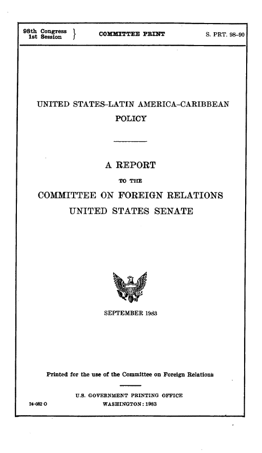 handle is hein.comprint/uslacp0001 and id is 1 raw text is: 98thss Congress    COMMITTEE P31IT            S. PRT. 98-90
UNITED STATES-LATIN AlMERICA-CARIBBEAN
POLICY
A REPORT
TO TIE
COMMITTEE ON FOREIGN RELATIONS
UNITED STATES SENATE
SEPTEMBER 1983
Printed for the use of the Committee on Foreign Relations
U.S. GOVERNMENT PRINTING OFFICE
24-082 0           WASHINGTON: 1983


