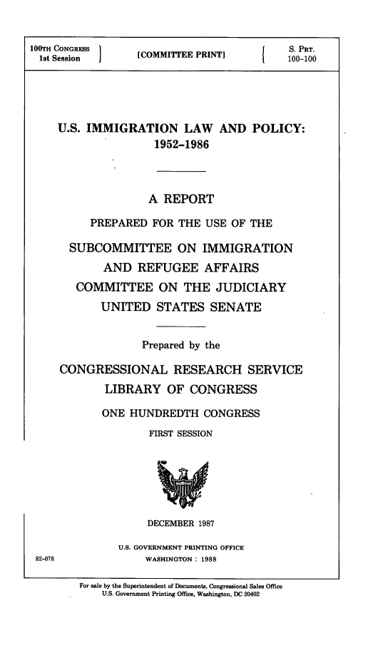 handle is hein.comprint/usmlply0001 and id is 1 raw text is: 


100TH CONGRESS    [                         S. PRT.
  1st Session     [COMMITTEE PRINT]         100-100





     U.S. IMMIGRATION LAW AND POLICY:
                     1952-1986




                     A REPORT

          PREPARED   FOR THE  USE OF THE

       SUBCOMMITTEE ON IMMIGRATION
            AND   REFUGEE AFFAIRS
        COMMITTEE ON THE JUDICIARY

            UNITED STATES SENATE


                   Prepared by the

     CONGRESSIONAL RESEARCH SERVICE
             LIBRARY   OF  CONGRESS

             ONE HUNDREDTH CONGRESS
                    FIRST SESSION







                    DECEMBER 1987

               U.S. GOVERNMENT PRINTING OFFICE
 82-078             WASHINGTON: 1988

        For sale by the Superintendent of Documents, Congressional Sales Office
            U.S. Government Printing Office, Washington, DC 20402


