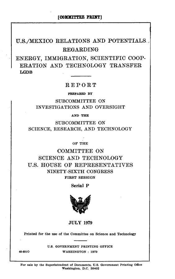 handle is hein.comprint/usmxrpr0001 and id is 1 raw text is: 

              [COMnMITT PRINT]




U.S./MEXICO RELATIONS AND POTENTIALS.,

                REGARDING
ENERGY, IMMIGRATION, SCIENTIFIC COOP-
ERATION AND TECHNOLOGY TRANSFER
LGDB

                 REPORT
                 PREPARED BY
              SUBCOMMITTEE ON
       INVESTIGATIONS AND OVERSIGHT
                   AND THE
              SUBCOMMITTEE ON
    SCIENCE, RESEARCH, AND TECHNOLOGY


                    OF THE
              COMMITTEE ON
        SCIENCE AND TECHNOLOGY
    U.S. HOUSE OF REPRESENTATIVES
           NINETY-SIXTH CONGRESS
                 FIRST SESSION
                   Serial P






                   JULY 1979

   Printed for the use of the Committee on Science and Technology


46-8910


U.S. GOVERNMENT PRINTING OFFICE
     WASHINGTON : 1979


For gale by the Superintendent of Documents, U.S. Government Printing Office
              Washington, D.C. 20402


