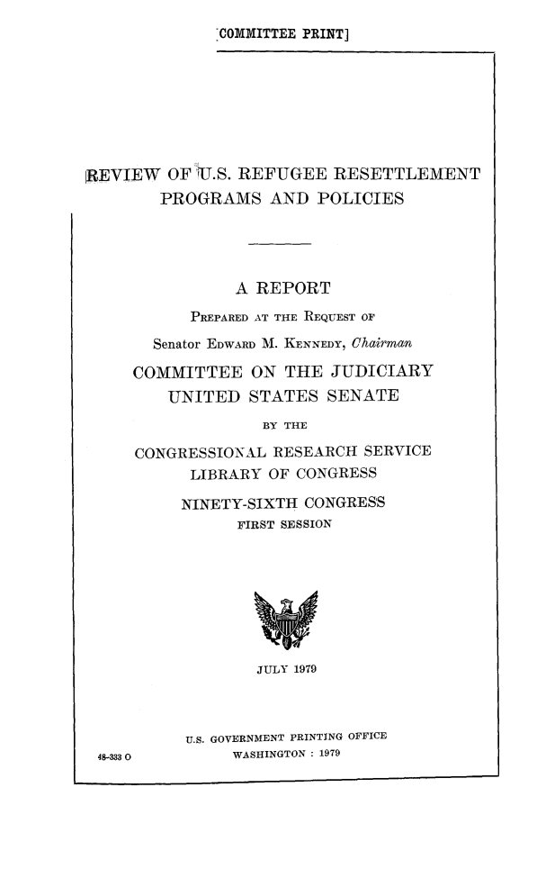 handle is hein.comprint/vrefupgol0001 and id is 1 raw text is: 
COMMITTEE PRINT]


REVIEW   OF 11J S. REFUGEE RESETTLEMENT
        PROGRAMS AND POLICIES





                A REPORT

           PREPARED AT THE REQUEST OF

       Senator EDWARD M. KENNEDY, Chairman

     COMMITTEE ON THE JUDICIARY
         UNITED   STATES  SENATE

                   BY THE

     CONGRESSIONAL  RESEARCH  SERVICE
           LIBRARY  OF CONGRESS

           NINETY-SIXTH CONGRES'S
                FIRST SESSION








                  JULY 1979



           U.S. GOVERNMENT PRINTING OFFICE
 48-333         WASHINGTON : 1979


