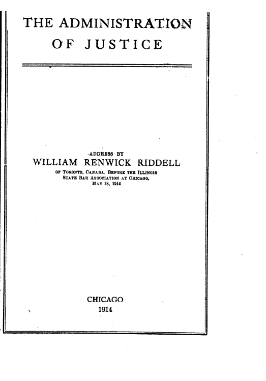 handle is hein.congcourts/admjst0001 and id is 1 raw text is: THE ADMINISTRATION
OF JUSTICE

'ADDRESS BY
WILLIAM RENWICK RIDDELL
OF TORONTO, CANADA, BEFORE THE ILLINOIS
STATE BAR ASSOCIATION AT CHICAGO.
MAY 28, ION4
CHICAGO
1914


