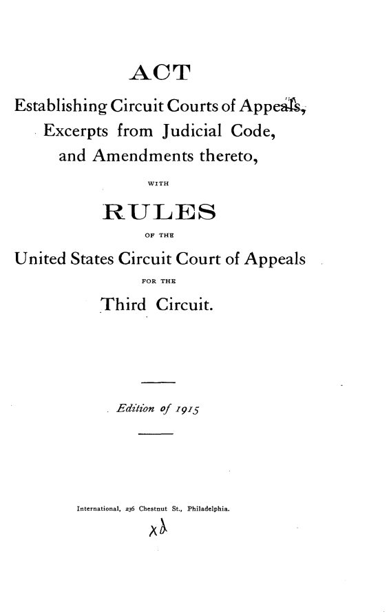 handle is hein.congcourts/aecca0001 and id is 1 raw text is: 


               ACT
Establishing Circuit Courts of AppeAs
    Excerpts from Judicial Code,
      and Amendments thereto,
                 WITH

           RULES
                 OF THE
United States Circuit Court of Appeals
                 FOR THE
           Third Circuit.


     Ediz'on of 1915




International, 236 Chestnut St., Philadelphia.


