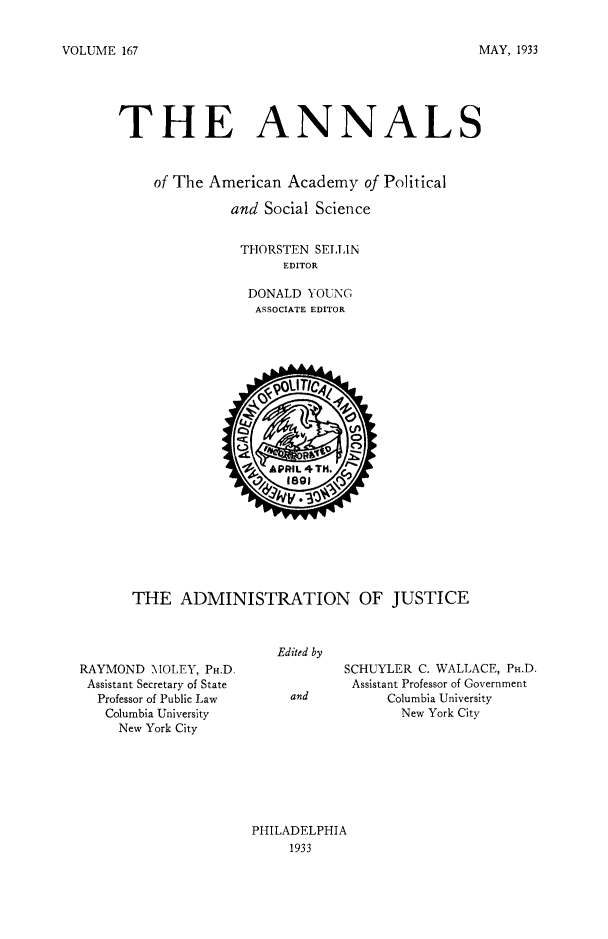 handle is hein.congcourts/afice0001 and id is 1 raw text is: VOLUME 167

THE ANNALS
of The American Academy of Political
and Social Science
THORSTEN SELLIN
EDITOR
DONALD YOUNG
ASSOCIATE EDITOR

THE ADMINISTRATION OF JUSTICE

Edited by

RAYMOND MOLEY, PH.D.
Assistant Secretary of State
Professor of Public Law
Columbia University
New York City

SCHUYLER C. WALLACE, PH.D.
Assistant Professor of Government
Columbia University
New York City

PHILADELPHIA
1933

MAY, 1933


