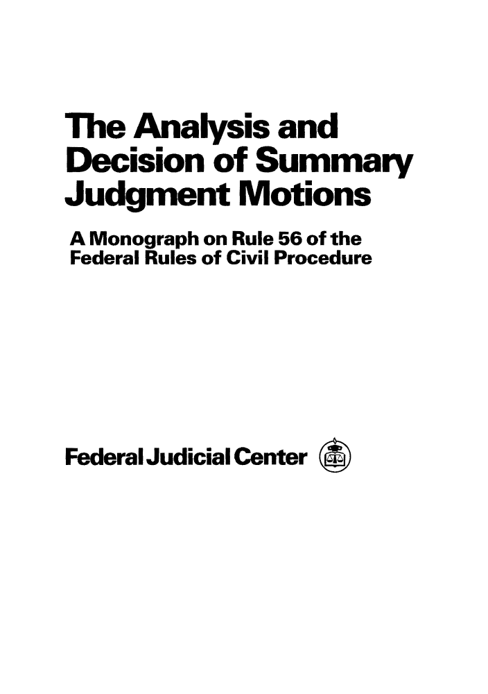 handle is hein.congcourts/anderule0001 and id is 1 raw text is: The Analysis and
Decision of Summary
Judgment Motions
A Monograph on Rule 56 of the
Federal Rules of Civil Procedure
Federal Judicial Center *


