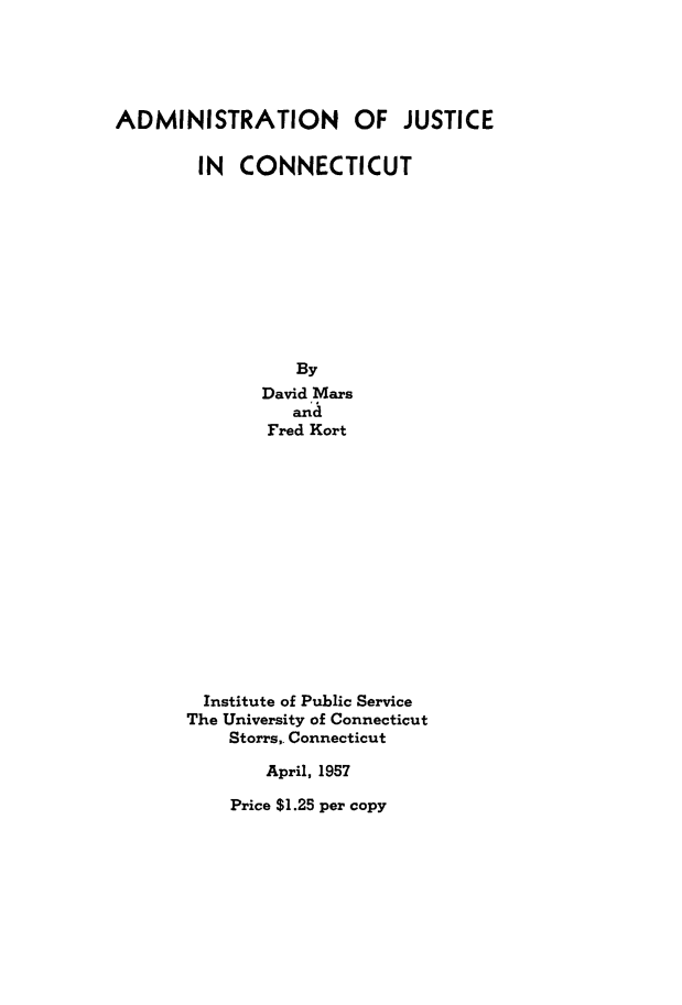 handle is hein.congcourts/aojc0001 and id is 1 raw text is: 





ADMINISTRATION OF JUSTICE

        IN  CONNECTICUT










                 By
              David Mars
                 and
               Fred Kort














        Institute of Public Service
        The University of Connecticut
           Storrs,. Connecticut

               April, 1957


Price $1.25 per copy



