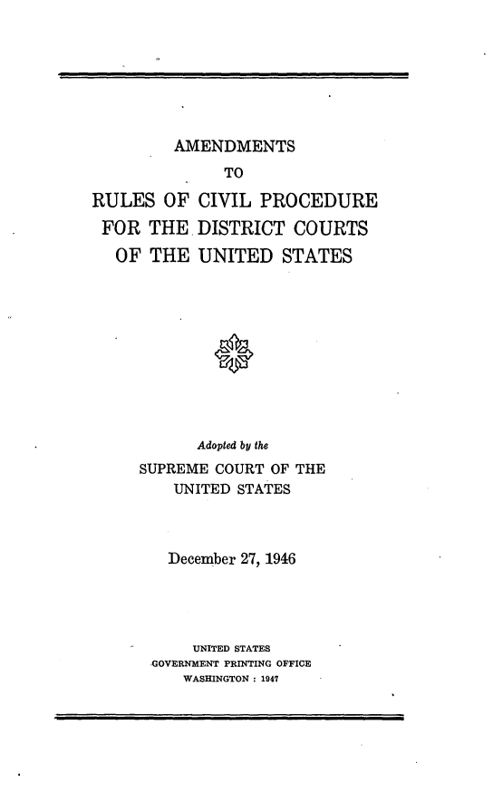 handle is hein.congcourts/arcivp0001 and id is 1 raw text is: AMENDMENTS

TO
RULES OF CIVIL PROCEDURE
FOR THE. DISTRICT COURTS
OF THE UNITED STATES
Adopted by the
SUPREME COURT OF THE
UNITED STATES
December 27, 1946
UNITED STATES
GOVERNMENT PRINTING OFFICE
WASHINGTON : 1947


