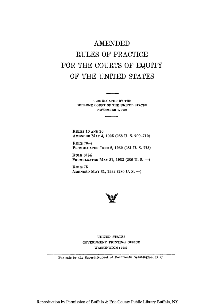 handle is hein.congcourts/arulpthc0001 and id is 1 raw text is: AMENDED
RULES OF PRACTICE
FOR THE COURTS OF EQUITY
OF THE UNITED STATES
PROMULGATED BY THE
SUPREME COURT OF THE UNITED STATES
NOVEMBER 4, 1912
RULES 10 AND 30
AMENDED MAY 4, 1925 (268 U. S. 709-710)
RULE 702
PROMULGATED JUNE 2, 1930 (281 U. S. 773)
RULE 612
PROMULGATED MAY 31, 1932 (286 U. S. -)
RULE 75
AMENDED MAY 31, 1932 (286 U. S. -)
UNITED STATES
GOVERNMENT PRINTING OFFICE
WASHINGTON: 1932
For sale by the Superintendent of Documents, Washington, D. C.

Reproduction by Permission of Buffalo & Erie County Public Library Buffalo, NY


