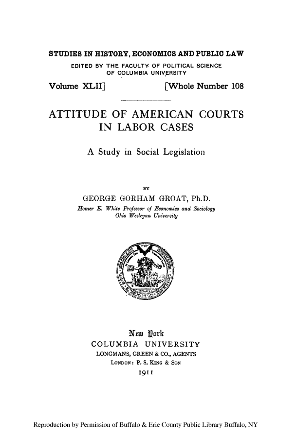 handle is hein.congcourts/attamclc0001 and id is 1 raw text is: ï»¿STUDIES IN HISTORY, ECONOMICS AND PUBLIC LAW
EDITED BY THE FACULTY OF POLITICAL SCIENCE
OF COLUMBIA UNIVERSITY

Volume XLII]

[Whole Number 108

ATTITUDE OF AMERICAN COURTS
IN LABOR CASES
A Study in Social Legislation
BY
GEORGE GORHAM GROAT, Ph.D.
Homer E. White Professor of Economics and Sociology
Ohio Wesleyan University

New Vork
COLUMBIA UNIVERSITY
LONGMANS, GREEN & CO., AGENTS
LONDON: P. S. KING & SON
1911

Reproduction by Permission of Buffalo & Erie County Public Library Buffalo, NY


